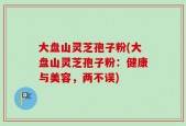 大盘山灵芝孢子粉(大盘山灵芝孢子粉：健康与美容，两不误)