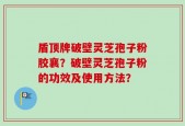 盾顶牌破壁灵芝孢子粉胶襄？破壁灵芝孢子粉的功效及使用方法？