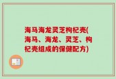 海马海龙灵芝枸杞壳(海马、海龙、灵芝、枸杞壳组成的保健配方)