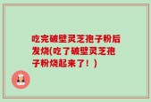 吃完破壁灵芝孢子粉后发烧(吃了破壁灵芝孢子粉烧起来了！)