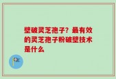 壁破灵芝孢子？最有效的灵芝孢子粉破壁技术是什么