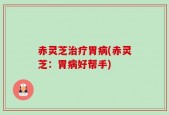 赤灵芝治疗胃病(赤灵芝：胃病好帮手)
