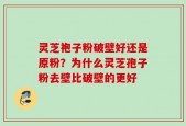 灵芝袍子粉破壁好还是原粉？为什么灵芝孢子粉去壁比破壁的更好