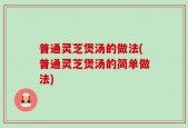 普通灵芝煲汤的做法(普通灵芝煲汤的简单做法)