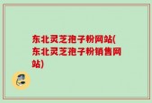 东北灵芝孢子粉网站(东北灵芝孢子粉销售网站)