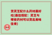 煲灵芝配什么药材最好吃(最佳搭配：灵芝与哪些药材可以煲出美味佳肴)