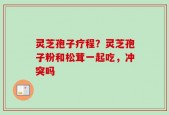 灵芝孢子疗程？灵芝孢子粉和松茸一起吃，冲突吗