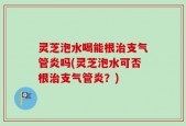 灵芝泡水喝能根治支气管炎吗(灵芝泡水可否根治支气管炎？)