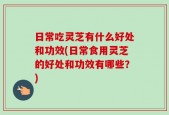日常吃灵芝有什么好处和功效(日常食用灵芝的好处和功效有哪些？)