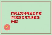 竹灵芝煲乌鸡汤怎么做(竹灵芝煲乌鸡汤做法分享)