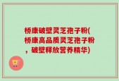 桥康破壁灵芝孢子粉(桥康高品质灵芝孢子粉，破壁释放营养精华)