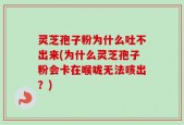 灵芝孢子粉为什么吐不出来(为什么灵芝孢子粉会卡在喉咙无法咳出？)