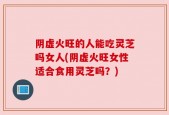 阴虚火旺的人能吃灵芝吗女人(阴虚火旺女性适合食用灵芝吗？)