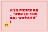 灵芝孢子粉知识竞赛题_“探索灵芝孢子粉的奥秘：知识竞赛挑战”)