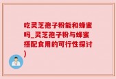 吃灵芝孢子粉能和蜂蜜吗_灵芝孢子粉与蜂蜜搭配食用的可行性探讨)