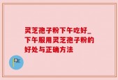 灵芝孢子粉下午吃好_下午服用灵芝孢子粉的好处与正确方法