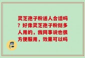 灵芝孢子粉送人合适吗？好像灵芝孢子粉挺多人用的，我同事说也很方便服用，效果可以吗