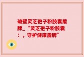 破壁灵芝孢子粉胶囊盾牌_“灵芝孢子粉胶囊：，守护健康盾牌”