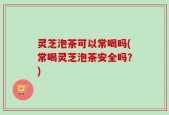 灵芝泡茶可以常喝吗(常喝灵芝泡茶安全吗？)