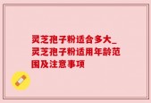 灵芝孢子粉适合多大_灵芝孢子粉适用年龄范围及注意事项