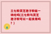 三七粉灵芝孢子粉能一块吃吗(三七粉与灵芝孢子粉可以一起食用吗？)