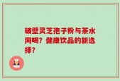 破壁灵芝孢子粉与茶水同喝？健康饮品的新选择？