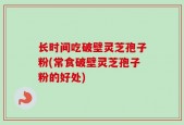 长时间吃破壁灵芝孢子粉(常食破壁灵芝孢子粉的好处)