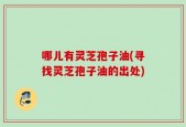 哪儿有灵芝孢子油(寻找灵芝孢子油的出处)