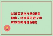 封浜灵芝孢子粉(重塑健康，封浜灵芝孢子粉有效帮助身体保健)
