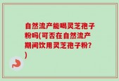 自然流产能喝灵芝孢子粉吗(可否在自然流产期间饮用灵芝孢子粉？)