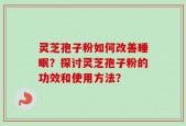 灵芝孢子粉如何改善睡眠？探讨灵芝孢子粉的功效和使用方法？