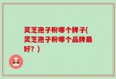 灵芝孢子粉哪个牌子(灵芝孢子粉哪个品牌最好？)