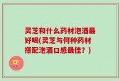 灵芝和什么药材泡酒最好喝(灵芝与何种药材搭配泡酒口感最佳？)