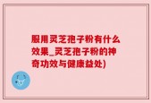 服用灵芝孢子粉有什么效果_灵芝孢子粉的神奇功效与健康益处)