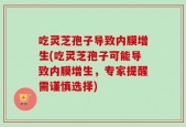 吃灵芝孢子导致内膜增生(吃灵芝孢子可能导致内膜增生，专家提醒需谨慎选择)