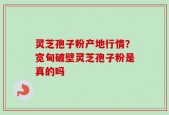 灵芝孢子粉产地行情？宽甸破壁灵芝孢子粉是真的吗