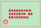 真芝宝灵芝孢子粉(真芝宝灵芝孢子粉：提高免疫力的自然良品)