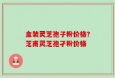 盒装灵芝孢子粉价格？芝甫灵芝孢孑粉价格