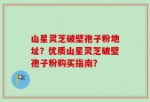 山星灵芝破壁孢子粉地址？优质山星灵芝破壁孢子粉购买指南？