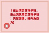 哖东台湾灵芝孢子粉_东台湾优质灵芝孢子粉：天然健康，提升免疫力)