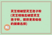 灵芝楼破壁灵芝孢子粉(灵芝楼推出破壁灵芝孢子粉，提供更易吸收的健康选择)