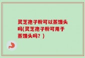 灵芝孢子粉可以蒸馒头吗(灵芝孢子粉可用于蒸馒头吗？)