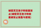 破壁灵芝孢子粉胶囊禁止(破壁灵芝孢子粉胶囊被禁止销售与使用)