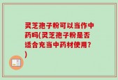 灵芝孢子粉可以当作中药吗(灵芝孢子粉是否适合充当中药材使用？)