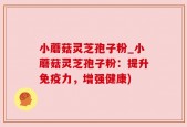 小蘑菇灵芝孢子粉_小蘑菇灵芝孢子粉：提升免疫力，增强健康)
