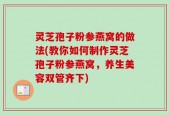 灵芝孢子粉参燕窝的做法(教你如何制作灵芝孢子粉参燕窝，养生美容双管齐下)