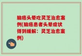 脑癌头晕吃灵芝治愈案例(脑癌患者头晕症状得到缓解：灵芝治愈案例)
