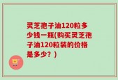 灵芝孢子油120粒多少钱一瓶(购买灵芝孢子油120粒装的价格是多少？)