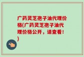 广药灵芝孢子油代理价格(广药灵芝孢子油代理价格公开，请查看！)