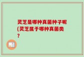 灵芝是哪种真菌种子呢(灵芝属于哪种真菌类？